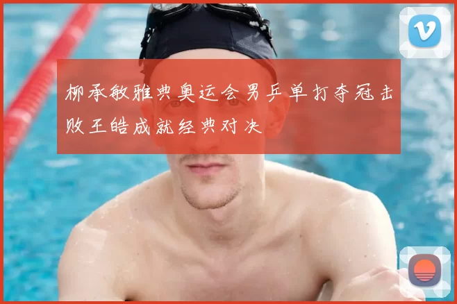 柳承敏雅典奥运会男乒单打夺冠击败王皓成就经典对决