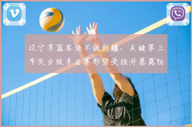 辽宁男篮客场不敌新疆，关键第三节失分致季后赛形势受挫并暴露防守短板