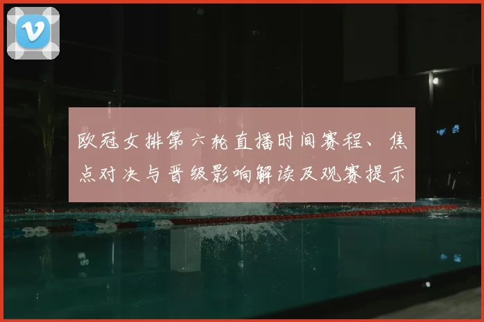 欧冠女排第六轮直播时间赛程、焦点对决与晋级影响解读及观赛提示