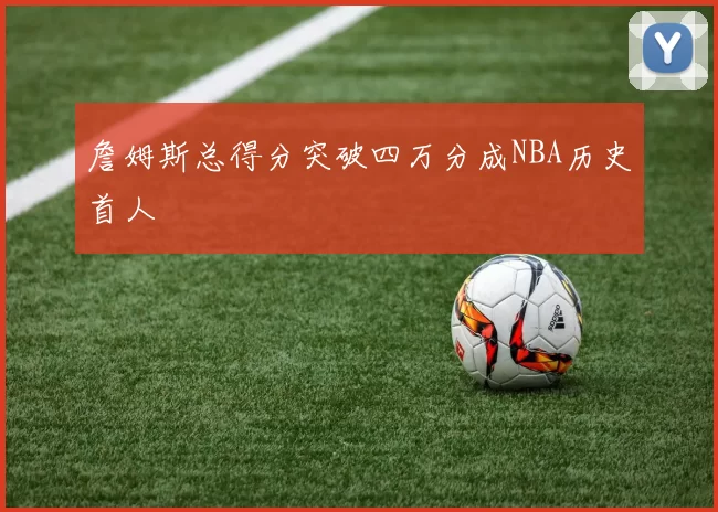 詹姆斯总得分突破四万分成NBA历史首人