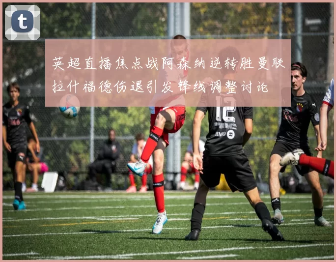 英超直播焦点战阿森纳逆转胜曼联拉什福德伤退引发锋线调整讨论