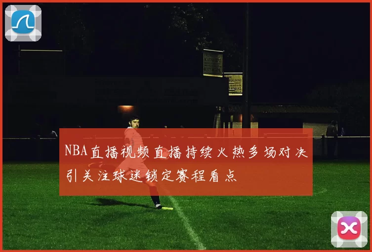 NBA直播视频直播持续火热多场对决引关注球迷锁定赛程看点