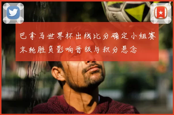 巴拿马世界杯出线比分确定小组赛末轮胜负影响晋级与积分悬念