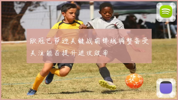 欧冠巴萨迎关键战前锋线调整备受关注能否提升进攻效率