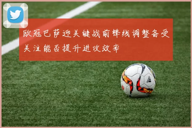 欧冠巴萨迎关键战前锋线调整备受关注能否提升进攻效率