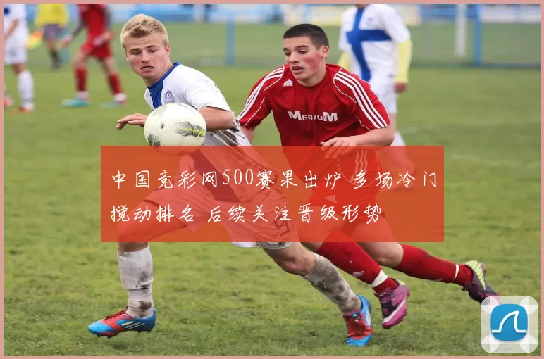 中国竞彩网500赛果出炉 多场冷门搅动排名 后续关注晋级形势