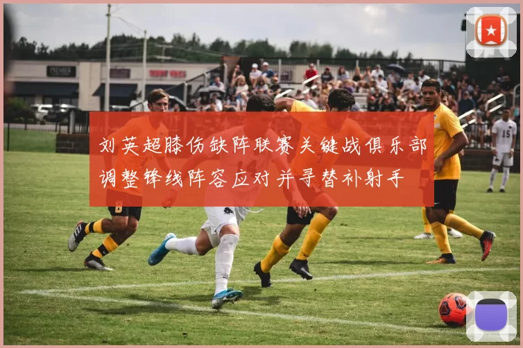 刘英超膝伤缺阵联赛关键战俱乐部调整锋线阵容应对并寻替补射手