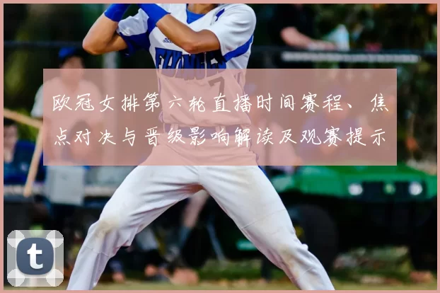 欧冠女排第六轮直播时间赛程、焦点对决与晋级影响解读及观赛提示