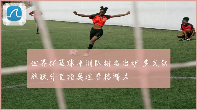 世界杯篮球非洲队排名出炉 多支劲旅跃升直指奥运资格潜力