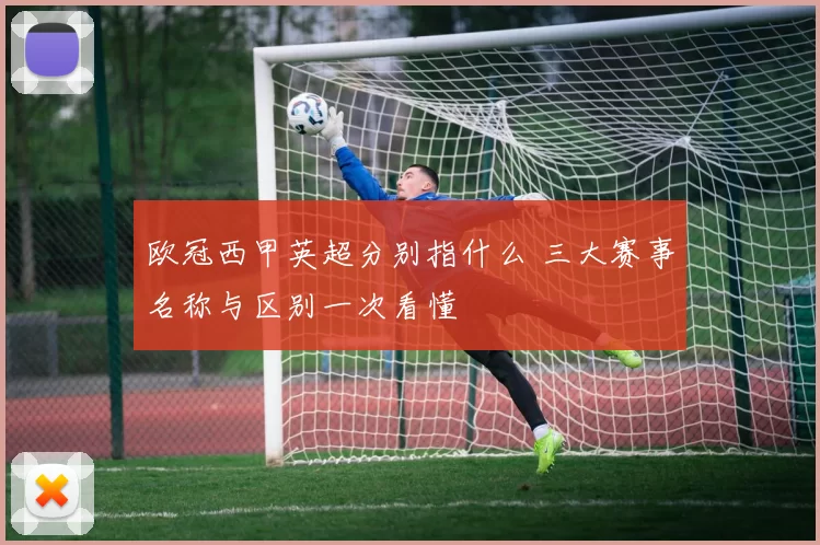 欧冠西甲英超分别指什么 三大赛事名称与区别一次看懂