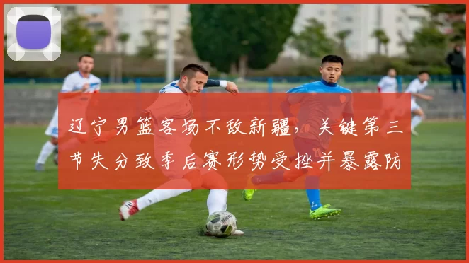 辽宁男篮客场不敌新疆，关键第三节失分致季后赛形势受挫并暴露防守短板