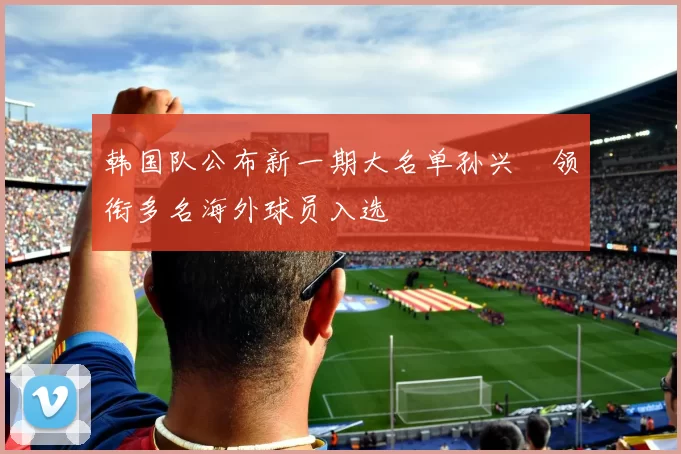 韩国队公布新一期大名单孙兴慜领衔多名海外球员入选