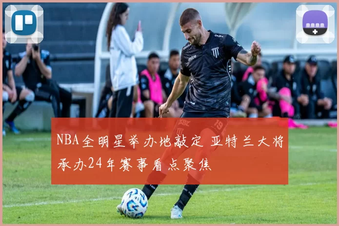 NBA全明星举办地敲定 亚特兰大将承办24年赛事看点聚焦