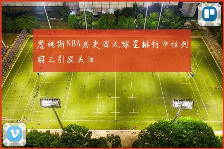 詹姆斯NBA历史百大球星排行中位列前三引发关注
