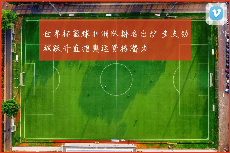 世界杯篮球非洲队排名出炉 多支劲旅跃升直指奥运资格潜力