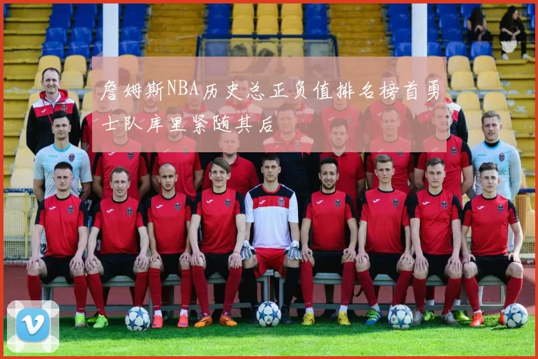 詹姆斯NBA历史总正负值排名榜首勇士队库里紧随其后