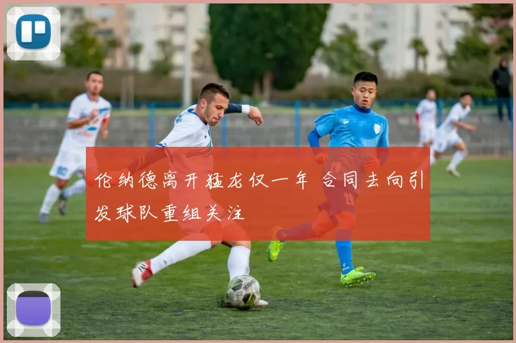 伦纳德离开猛龙仅一年 合同去向引发球队重组关注