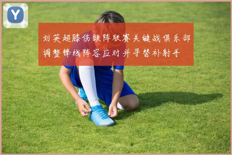 刘英超膝伤缺阵联赛关键战俱乐部调整锋线阵容应对并寻替补射手