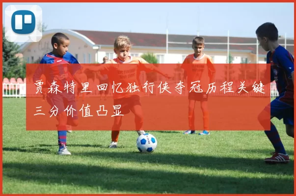 贾森特里回忆独行侠夺冠历程关键三分价值凸显