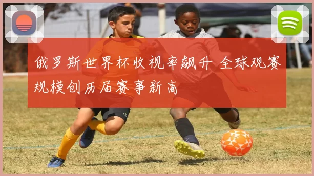 俄罗斯世界杯收视率飙升 全球观赛规模创历届赛事新高