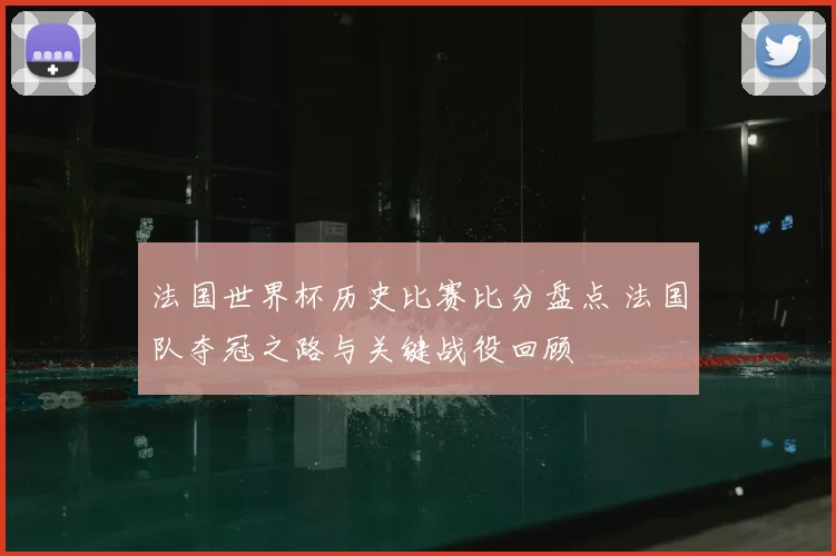 法国世界杯历史比赛比分盘点 法国队夺冠之路与关键战役回顾