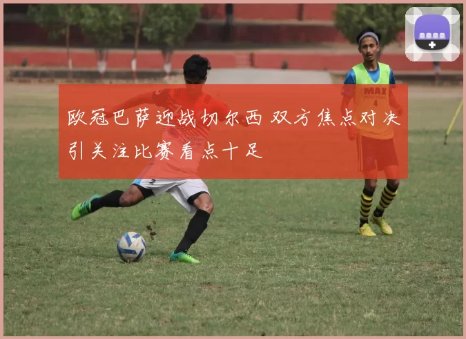 欧冠巴萨迎战切尔西 双方焦点对决引关注比赛看点十足