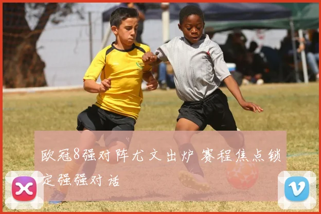 欧冠8强对阵尤文出炉 赛程焦点锁定强强对话