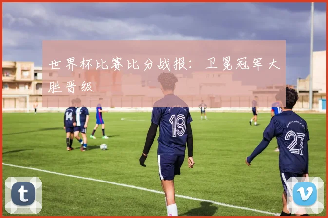 世界杯比赛比分战报：卫冕冠军大胜晋级