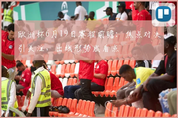欧洲杯6月19日赛程前瞻:焦点对决引关注,出线形势成看点