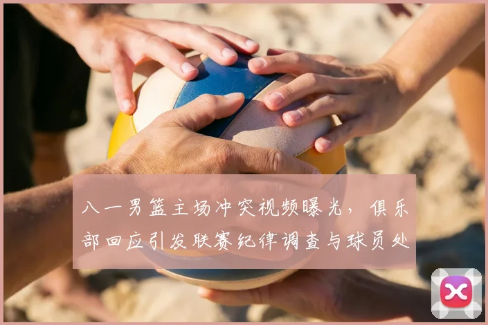 八一男篮主场冲突视频曝光，俱乐部回应引发联赛纪律调查与球员处罚可能调整