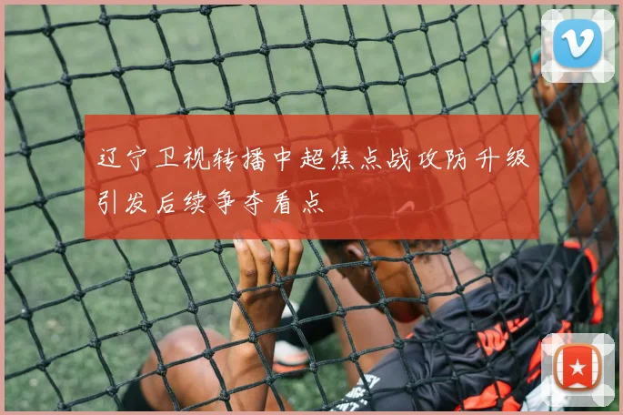 辽宁卫视转播中超焦点战攻防升级引发后续争夺看点