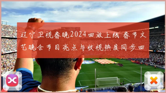 辽宁卫视春晚2024回放上线 春节文艺晚会节目亮点与收视热度同步回顾