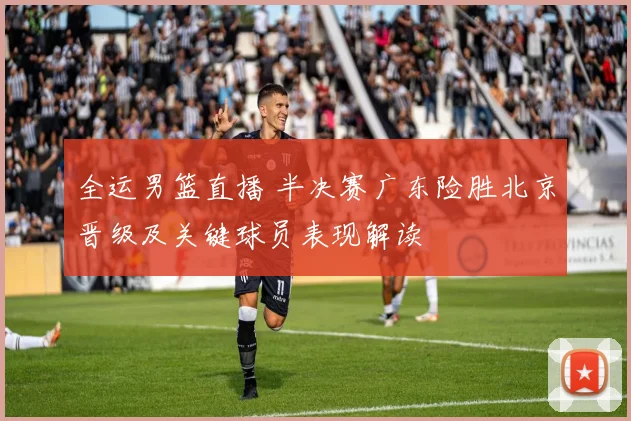 全运男篮直播 半决赛广东险胜北京晋级及关键球员表现解读