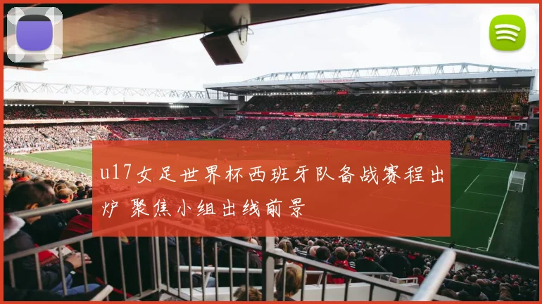 u17女足世界杯西班牙队备战赛程出炉 聚焦小组出线前景