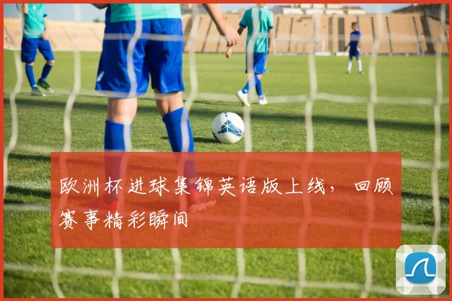 欧洲杯进球集锦英语版上线，回顾赛事精彩瞬间