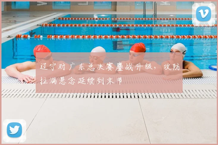 辽宁对广东总决赛鏖战升级，攻防拉满悬念延续到末节