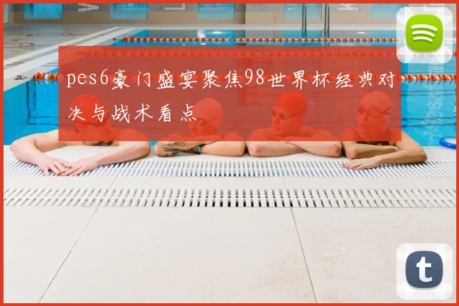 pes6豪门盛宴聚焦98世界杯经典对决与战术看点